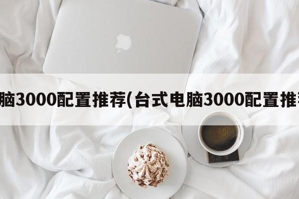 台式电脑3000配置推荐(台式电脑3000配置推荐知乎)  第1张