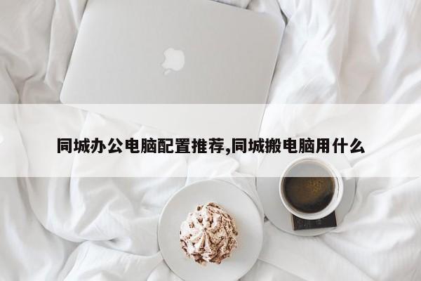 同城办公电脑配置推荐,同城搬电脑用什么