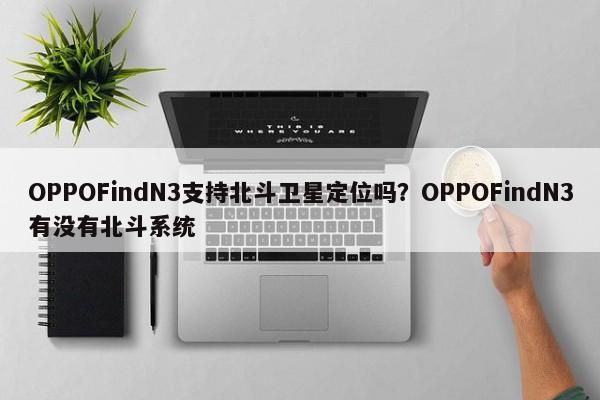 OPPOFindN3支持北斗卫星定位吗？OPPOFindN3有没有北斗系统  第1张