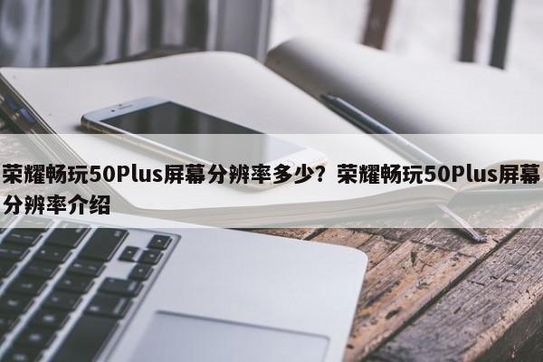 荣耀畅玩50Plus屏幕分辨率多少？荣耀畅玩50Plus屏幕分辨率介绍  第1张