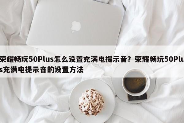 荣耀畅玩50Plus怎么设置充满电提示音？荣耀畅玩50Plus充满电提示音的设置方法  第1张