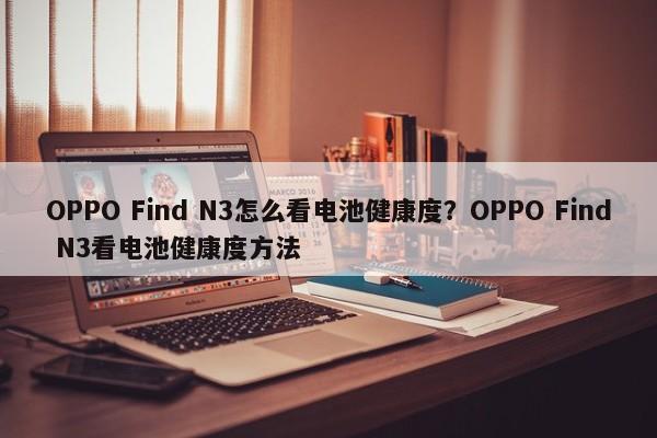 OPPO Find N3怎么看电池健康度？OPPO Find N3看电池健康度方法