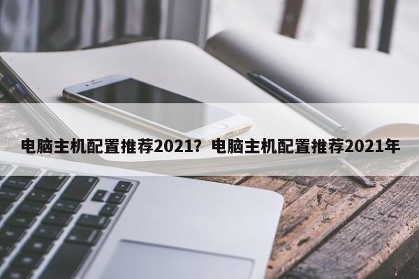 电脑主机配置推荐2021？电脑主机配置推荐2021年  第1张