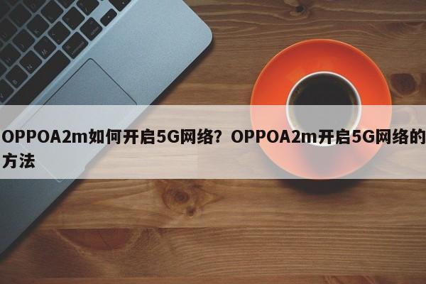 OPPOA2m如何开启5G网络？OPPOA2m开启5G网络的方法  第1张