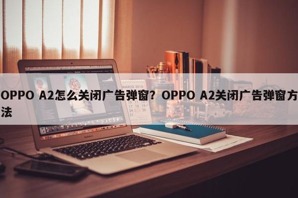 OPPO A2怎么关闭广告弹窗？OPPO A2关闭广告弹窗方法