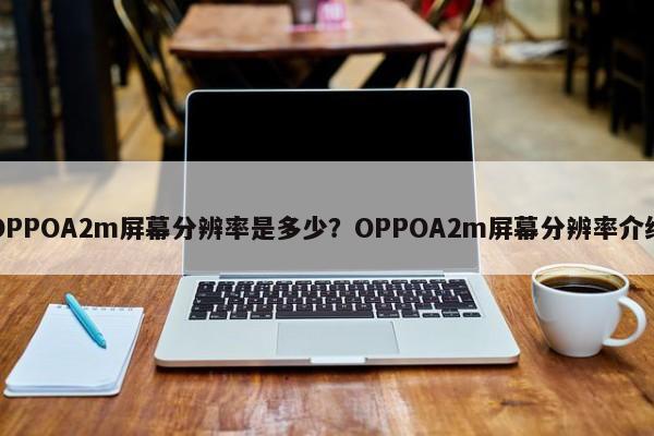 OPPOA2m屏幕分辨率是多少？OPPOA2m屏幕分辨率介绍  第1张