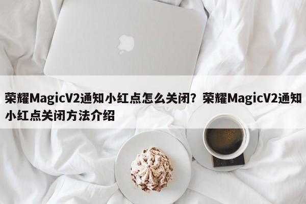 荣耀MagicV2通知小红点怎么关闭？荣耀MagicV2通知小红点关闭方法介绍