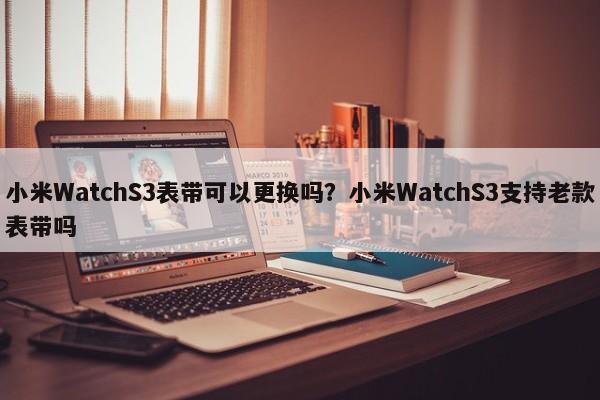 小米WatchS3表带可以更换吗？小米WatchS3支持老款表带吗  第1张