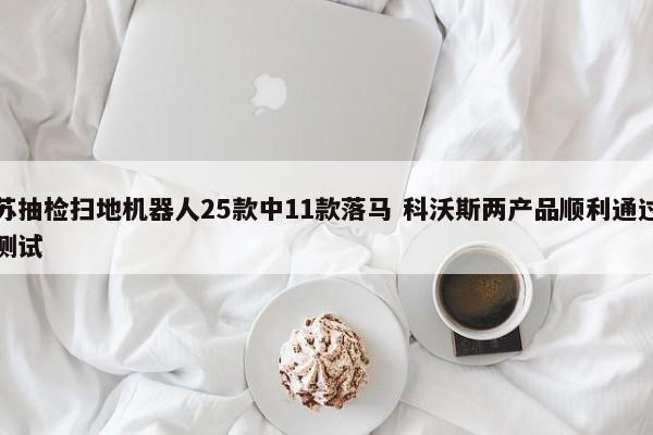 江苏抽检扫地机器人25款中11款落马 科沃斯两产品顺利通过严格测试